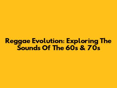 Reggae Evolution: Exploring The Sounds Of The 60s & 70s