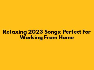 Relaxing 2023 Songs: Perfect For Working From Home