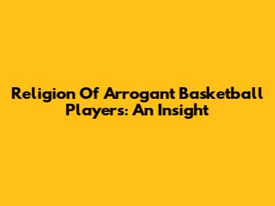 Religion Of Arrogant Basketball Players: An Insight