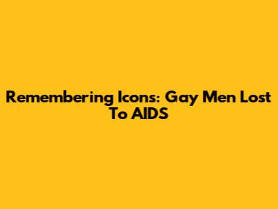 Remembering Icons: Gay Men Lost To AIDS