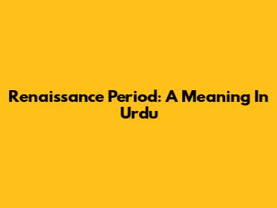 Renaissance Period: A Meaning In Urdu