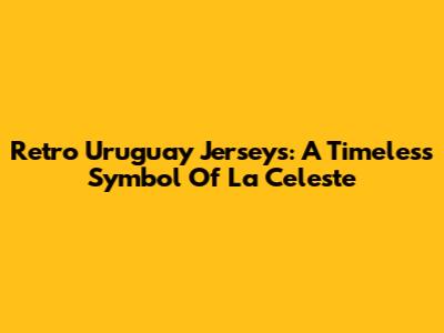 Retro Uruguay Jerseys: A Timeless Symbol Of La Celeste