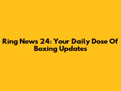 Ring News 24: Your Daily Dose Of Boxing Updates