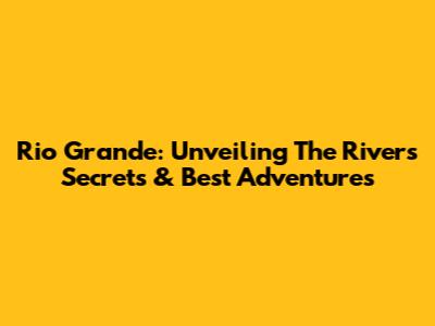Rio Grande: Unveiling The River's Secrets & Best Adventures