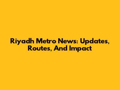 Riyadh Metro News: Updates, Routes, And Impact