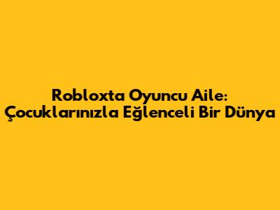Roblox'ta Oyuncu Aile: Çocuklarınızla Eğlenceli Bir Dünya