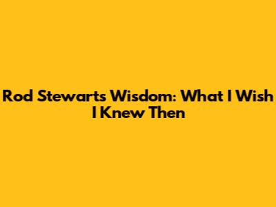 Rod Stewart's Wisdom: What I Wish I Knew Then