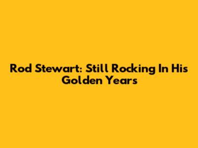 Rod Stewart: Still Rocking In His Golden Years