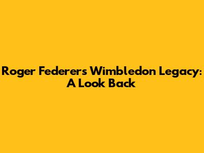 Roger Federer's Wimbledon Legacy: A Look Back