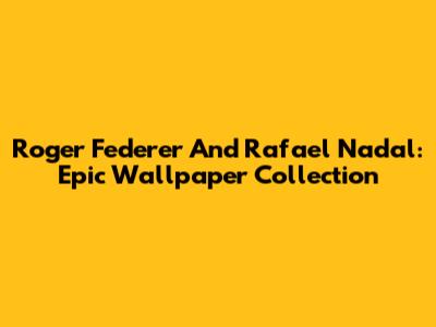 Roger Federer And Rafael Nadal: Epic Wallpaper Collection