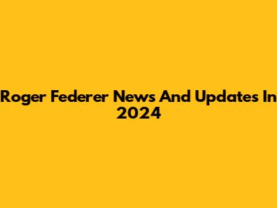 Roger Federer News And Updates In 2024
