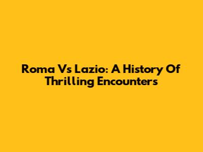 Roma Vs Lazio: A History Of Thrilling Encounters