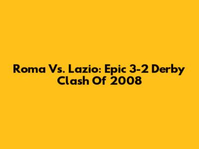Roma Vs. Lazio: Epic 3-2 Derby Clash Of 2008