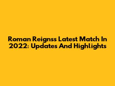 Roman Reigns's Latest Match In 2022: Updates And Highlights