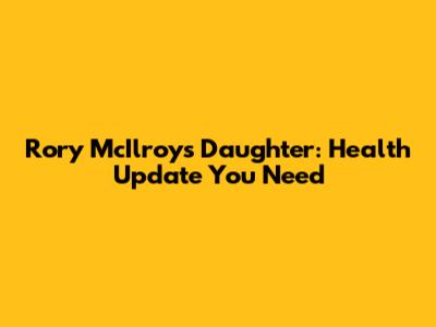 Rory McIlroy's Daughter: Health Update You Need