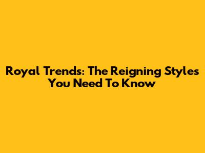 Royal Trends: The Reigning Styles You Need To Know