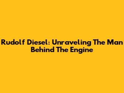 Rudolf Diesel: Unraveling The Man Behind The Engine