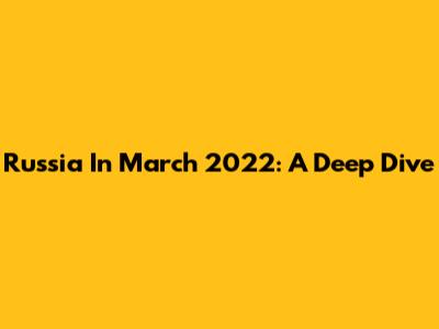 Russia In March 2022: A Deep Dive