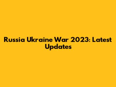 Russia Ukraine War 2023: Latest Updates