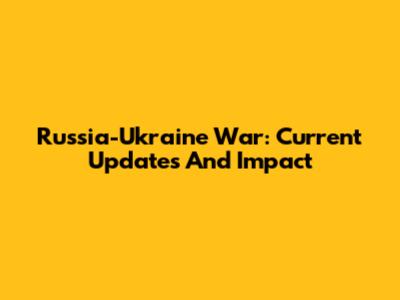 Russia-Ukraine War: Current Updates And Impact