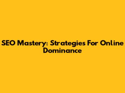 SEO Mastery: Strategies For Online Dominance