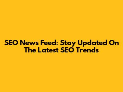 SEO News Feed: Stay Updated On The Latest SEO Trends