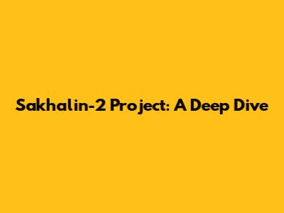 Sakhalin-2 Project: A Deep Dive