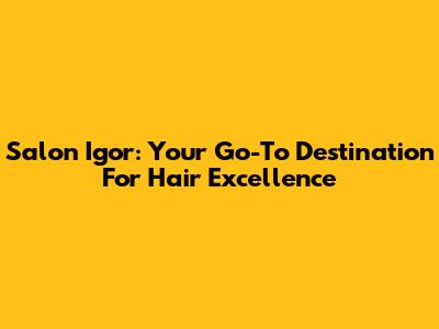 Salon Igor: Your Go-To Destination For Hair Excellence