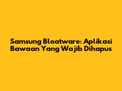Samsung Bloatware: Aplikasi Bawaan Yang Wajib Dihapus