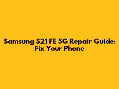 Samsung S21 FE 5G Repair Guide: Fix Your Phone