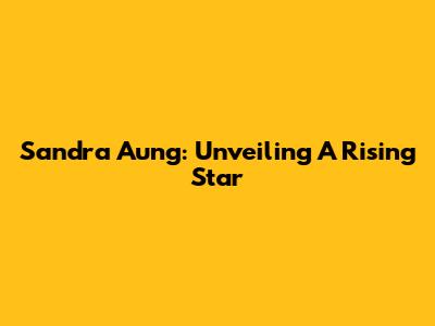 Sandra Aung: Unveiling A Rising Star