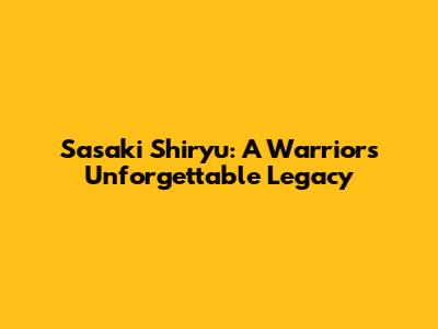 Sasaki Shiryu: A Warrior's Unforgettable Legacy