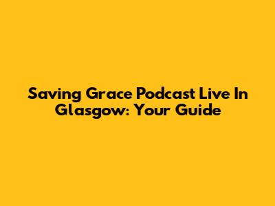 Saving Grace Podcast Live In Glasgow: Your Guide
