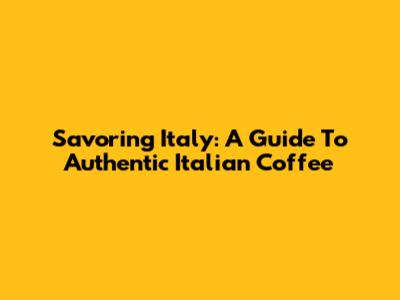 Savoring Italy: A Guide To Authentic Italian Coffee