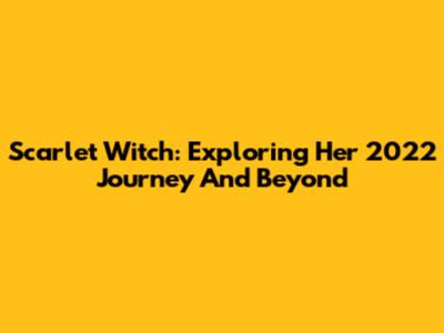 Scarlet Witch: Exploring Her 2022 Journey And Beyond