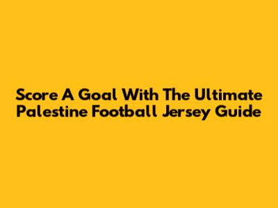 Score A Goal With The Ultimate Palestine Football Jersey Guide