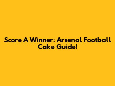 Score A Winner: Arsenal Football Cake Guide!
