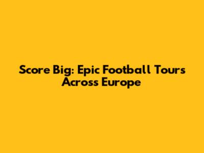 Score Big: Epic Football Tours Across Europe