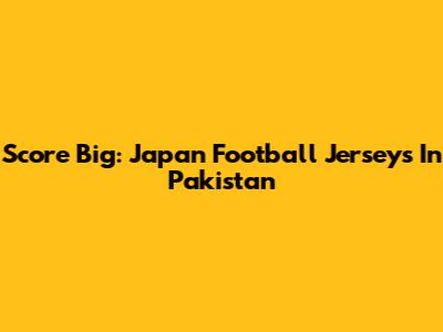Score Big: Japan Football Jerseys In Pakistan