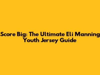 Score Big: The Ultimate Eli Manning Youth Jersey Guide
