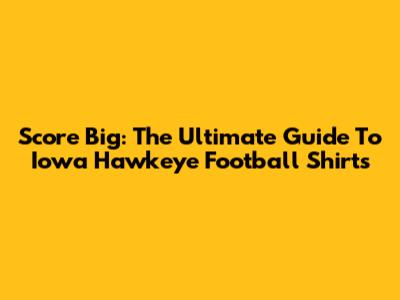 Score Big: The Ultimate Guide To Iowa Hawkeye Football Shirts