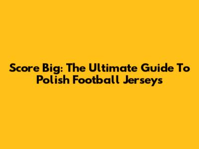 Score Big: The Ultimate Guide To Polish Football Jerseys