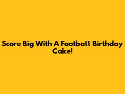 Score Big With A Football Birthday Cake!