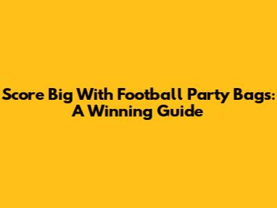 Score Big With Football Party Bags: A Winning Guide
