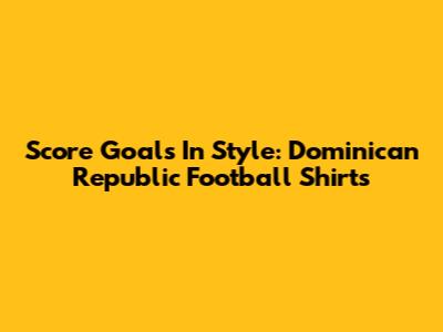 Score Goals In Style: Dominican Republic Football Shirts