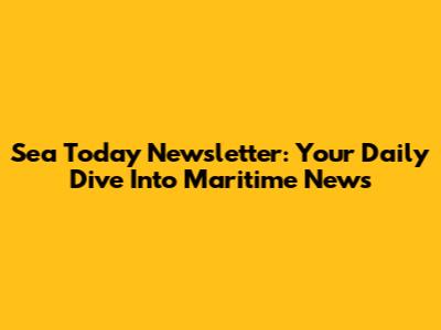 Sea Today Newsletter: Your Daily Dive Into Maritime News