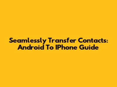 Seamlessly Transfer Contacts: Android To IPhone Guide