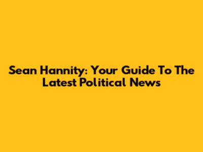 Sean Hannity: Your Guide To The Latest Political News