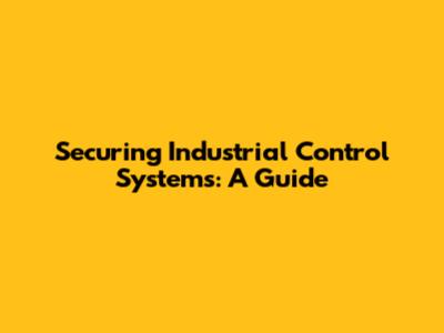 Securing Industrial Control Systems: A Guide