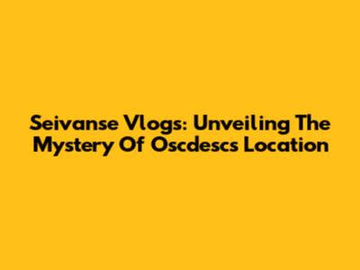 Seivanse Vlogs: Unveiling The Mystery Of Oscdesc's Location